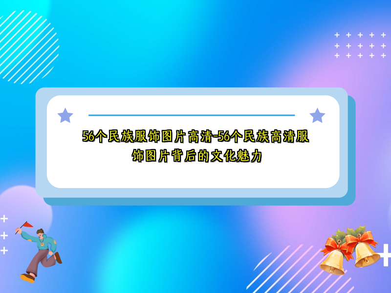 56个民族服饰图片高清-56个民族高清服饰图片背后的文化魅力